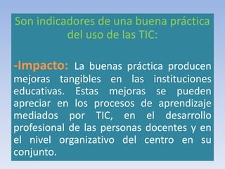 Son indicadores de una buena práctica
del uso de las TIC:
-Impacto: La buenas práctica producen
mejoras tangibles en las instituciones
educativas. Estas mejoras se pueden
apreciar en los procesos de aprendizaje
mediados por TIC, en el desarrollo
profesional de las personas docentes y en
el nivel organizativo del centro en su
conjunto.
 