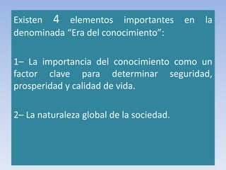Existen 4 elementos importantes en la
denominada “Era del conocimiento”:
1– La importancia del conocimiento como un
factor clave para determinar seguridad,
prosperidad y calidad de vida.
2– La naturaleza global de la sociedad.
 