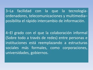 3–La facilidad con la que la tecnología-
ordenadores, telecomunicaciones y multimedia–
posibilita el rápido intercambio de información.
4–El grado con el que la colaboración informal
(Sobre todo a través de redes) entre personas e
instituciones está reemplazando a estructuras
sociales más formales, como corporaciones,
universidades, gobiernos.
 