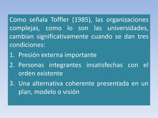 Como señala Toffler (1985), las organizaciones
complejas, como lo son las universidades,
cambian significativamente cuando se dan tres
condiciones:
1. Presión externa importante
2. Personas integrantes insatisfechas con el
orden existente
3. Una alternativa coherente presentada en un
plan, modelo o visión
 