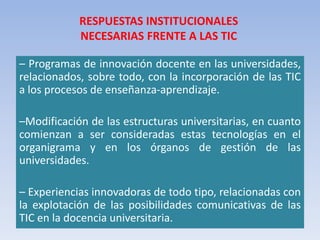 – Programas de innovación docente en las universidades,
relacionados, sobre todo, con la incorporación de las TIC
a los procesos de enseñanza-aprendizaje.
–Modificación de las estructuras universitarias, en cuanto
comienzan a ser consideradas estas tecnologías en el
organigrama y en los órganos de gestión de las
universidades.
– Experiencias innovadoras de todo tipo, relacionadas con
la explotación de las posibilidades comunicativas de las
TIC en la docencia universitaria.
RESPUESTAS INSTITUCIONALES
NECESARIAS FRENTE A LAS TIC
 
