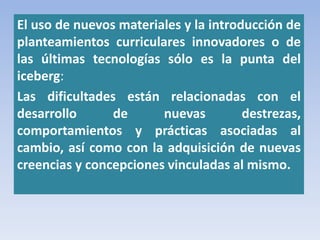 El uso de nuevos materiales y la introducción de
planteamientos curriculares innovadores o de
las últimas tecnologías sólo es la punta del
iceberg:
Las dificultades están relacionadas con el
desarrollo de nuevas destrezas,
comportamientos y prácticas asociadas al
cambio, así como con la adquisición de nuevas
creencias y concepciones vinculadas al mismo.
 