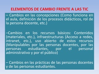 ELEMENTOS DE CAMBIO FRENTE A LAS TIC
– Cambios en las concepciones (Como funciona en
el aula, definición de los procesos didácticos, rol de
la persona docente, etc.)
–Cambios en los recursos básicos: Contenidos
(materiales, etc.), infraestructuras (Acceso a redes,
intranet, etc.), uso abierto de estos recursos
(Manipulables por las personas docentes, por las
personas estudiantes, por el personal
administrativo y por el público)
– Cambios en las prácticas de las personas docentes
y de las personas estudiantes.
 