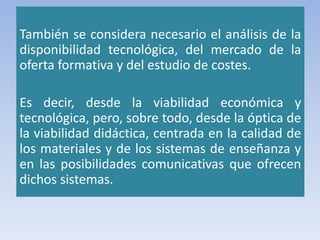 También se considera necesario el análisis de la
disponibilidad tecnológica, del mercado de la
oferta formativa y del estudio de costes.
Es decir, desde la viabilidad económica y
tecnológica, pero, sobre todo, desde la óptica de
la viabilidad didáctica, centrada en la calidad de
los materiales y de los sistemas de enseñanza y
en las posibilidades comunicativas que ofrecen
dichos sistemas.
 