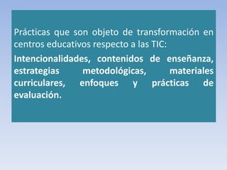 Prácticas que son objeto de transformación en
centros educativos respecto a las TIC:
Intencionalidades, contenidos de enseñanza,
estrategias metodológicas, materiales
curriculares, enfoques y prácticas de
evaluación.
 