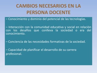 CAMBIOS NECESARIOS EN LA
PERSONA DOCENTE
– Conocimiento y dominio del potencial de las tecnologías.
– Interacción con la comunidad educativa y social en relación
con los desafíos que conlleva la sociedad o era del
conocimiento.
– Conciencia de las necesidades formativas de la sociedad.
– Capacidad de planificar el desarrollo de su carrera
profesional.
 