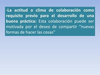 -La actitud o clima de colaboración como
requisito previo para el desarrollo de una
buena práctica: Esta colaboración puede ser
motivada por el deseo de compartir “nuevas
formas de hacer las cosas”
 