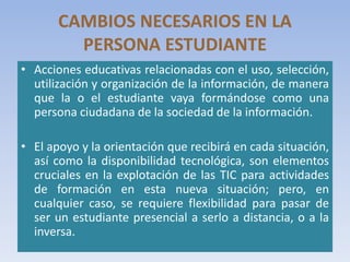 CAMBIOS NECESARIOS EN LA
PERSONA ESTUDIANTE
• Acciones educativas relacionadas con el uso, selección,
utilización y organización de la información, de manera
que la o el estudiante vaya formándose como una
persona ciudadana de la sociedad de la información.
• El apoyo y la orientación que recibirá en cada situación,
así como la disponibilidad tecnológica, son elementos
cruciales en la explotación de las TIC para actividades
de formación en esta nueva situación; pero, en
cualquier caso, se requiere flexibilidad para pasar de
ser un estudiante presencial a serlo a distancia, o a la
inversa.
 