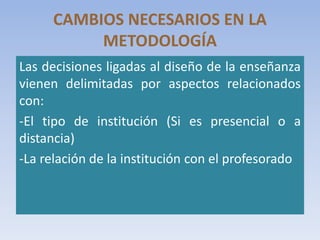 CAMBIOS NECESARIOS EN LA
METODOLOGÍA
Las decisiones ligadas al diseño de la enseñanza
vienen delimitadas por aspectos relacionados
con:
-El tipo de institución (Si es presencial o a
distancia)
-La relación de la institución con el profesorado
 