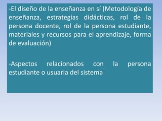 -El diseño de la enseñanza en sí (Metodología de
enseñanza, estrategias didácticas, rol de la
persona docente, rol de la persona estudiante,
materiales y recursos para el aprendizaje, forma
de evaluación)
-Aspectos relacionados con la persona
estudiante o usuaria del sistema
 