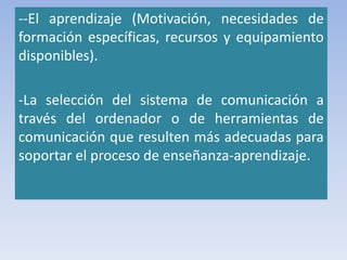 --El aprendizaje (Motivación, necesidades de
formación específicas, recursos y equipamiento
disponibles).
-La selección del sistema de comunicación a
través del ordenador o de herramientas de
comunicación que resulten más adecuadas para
soportar el proceso de enseñanza-aprendizaje.
 