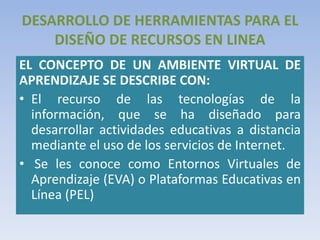 DESARROLLO DE HERRAMIENTAS PARA EL
DISEÑO DE RECURSOS EN LINEA
EL CONCEPTO DE UN AMBIENTE VIRTUAL DE
APRENDIZAJE SE DESCRIBE CON:
• El recurso de las tecnologías de la
información, que se ha diseñado para
desarrollar actividades educativas a distancia
mediante el uso de los servicios de Internet.
• Se les conoce como Entornos Virtuales de
Aprendizaje (EVA) o Plataformas Educativas en
Línea (PEL)
 