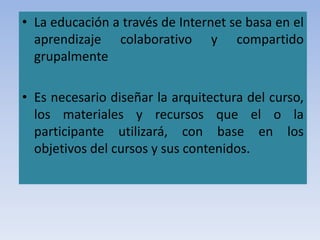 • La educación a través de Internet se basa en el
aprendizaje colaborativo y compartido
grupalmente
• Es necesario diseñar la arquitectura del curso,
los materiales y recursos que el o la
participante utilizará, con base en los
objetivos del cursos y sus contenidos.
 