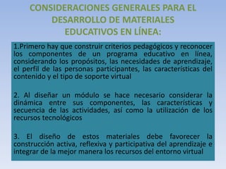 CONSIDERACIONES GENERALES PARA EL
DESARROLLO DE MATERIALES
EDUCATIVOS EN LÍNEA:
1.Primero hay que construir criterios pedagógicos y reconocer
los componentes de un programa educativo en línea,
considerando los propósitos, las necesidades de aprendizaje,
el perfil de las personas participantes, las características del
contenido y el tipo de soporte virtual
2. Al diseñar un módulo se hace necesario considerar la
dinámica entre sus componentes, las características y
secuencia de las actividades, así como la utilización de los
recursos tecnológicos
3. El diseño de estos materiales debe favorecer la
construcción activa, reflexiva y participativa del aprendizaje e
integrar de la mejor manera los recursos del entorno virtual
 