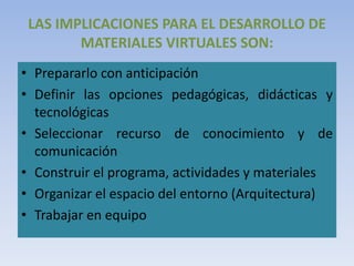 LAS IMPLICACIONES PARA EL DESARROLLO DE
MATERIALES VIRTUALES SON:
• Prepararlo con anticipación
• Definir las opciones pedagógicas, didácticas y
tecnológicas
• Seleccionar recurso de conocimiento y de
comunicación
• Construir el programa, actividades y materiales
• Organizar el espacio del entorno (Arquitectura)
• Trabajar en equipo
 
