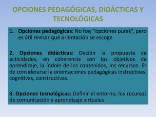 OPCIONES PEDAGÓGICAS, DIDÁCTICAS Y
TECNOLÓGICAS
1. Opciones pedagógicas: No hay “opciones puras”, pero
es útil revisar qué orientación se escoge
2. Opciones didácticas: Decidir la propuesta de
actividades, en coherencia con los objetivos de
aprendizaje, la índole de los contenidos, los recursos. Es
de considerarse la orientaciones pedagógicas instructivas,
cognitivas, constructivas.
3. Opciones tecnológicas: Definir el entorno, los recursos
de comunicación y aprendizaje virtuales
 