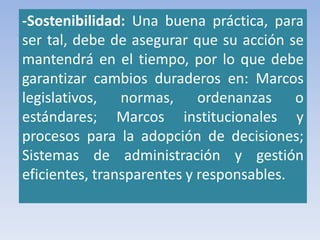 -Sostenibilidad: Una buena práctica, para
ser tal, debe de asegurar que su acción se
mantendrá en el tiempo, por lo que debe
garantizar cambios duraderos en: Marcos
legislativos, normas, ordenanzas o
estándares; Marcos institucionales y
procesos para la adopción de decisiones;
Sistemas de administración y gestión
eficientes, transparentes y responsables.
 