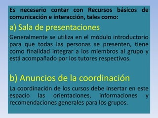 Es necesario contar con Recursos básicos de
comunicación e interacción, tales como:
a) Sala de presentaciones
Generalmente se utiliza en el módulo introductorio
para que todas las personas se presenten, tiene
como finalidad integrar a los miembros al grupo y
está acompañado por los tutores respectivos.
b) Anuncios de la coordinación
La coordinación de los cursos debe insertar en este
espacio las orientaciones, informaciones y
recomendaciones generales para los grupos.
 