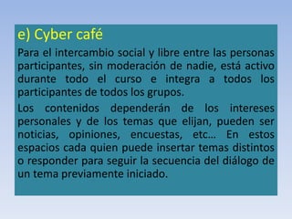e) Cyber café
Para el intercambio social y libre entre las personas
participantes, sin moderación de nadie, está activo
durante todo el curso e integra a todos los
participantes de todos los grupos.
Los contenidos dependerán de los intereses
personales y de los temas que elijan, pueden ser
noticias, opiniones, encuestas, etc… En estos
espacios cada quien puede insertar temas distintos
o responder para seguir la secuencia del diálogo de
un tema previamente iniciado.
 
