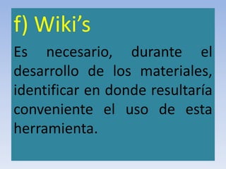 f) Wiki’s
Es necesario, durante el
desarrollo de los materiales,
identificar en donde resultaría
conveniente el uso de esta
herramienta.
 