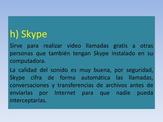 h) Skype
Sirve para realizar video llamadas gratis a otras
personas que también tengan Skype instalado en su
computadora.
La calidad del sonido es muy buena, por seguridad,
Skype cifra de forma automática las llamadas,
conversaciones y transferencias de archivos antes de
enviarlas por Internet para que nadie pueda
interceptarlas.
 