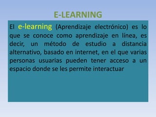 E-LEARNING
El e-learning (Aprendizaje electrónico) es lo
que se conoce como aprendizaje en línea, es
decir, un método de estudio a distancia
alternativo, basado en internet, en el que varias
personas usuarias pueden tener acceso a un
espacio donde se les permite interactuar
 