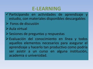 E-LEARNING
Participando en actividades de aprendizaje y
estudio, con materiales disponibles descargables
 Foros de discusión
Aula virtual
Sesiones de preguntas y respuestas
Evaluación del conocimiento en línea y todos
aquellos elementos necesarios para asegurar el
aprendizaje y hacerlo tan productivo como podría
ser asistir a un curso en alguna institución,
academia o universidad.
 