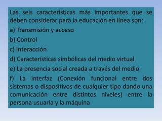 Las seis características más importantes que se
deben considerar para la educación en línea son:
a) Transmisión y acceso
b) Control
c) Interacción
d) Características simbólicas del medio virtual
e) La presencia social creada a través del medio
f) La interfaz (Conexión funcional entre dos
sistemas o dispositivos de cualquier tipo dando una
comunicación entre distintos niveles) entre la
persona usuaria y la máquina
 
