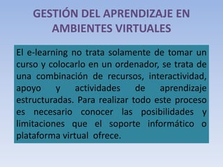 GESTIÓN DEL APRENDIZAJE EN
AMBIENTES VIRTUALES
El e-learning no trata solamente de tomar un
curso y colocarlo en un ordenador, se trata de
una combinación de recursos, interactividad,
apoyo y actividades de aprendizaje
estructuradas. Para realizar todo este proceso
es necesario conocer las posibilidades y
limitaciones que el soporte informático o
plataforma virtual ofrece.
 