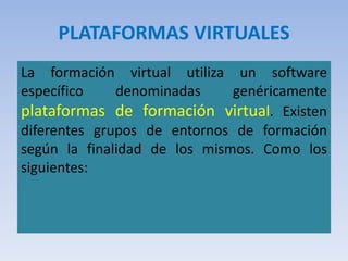 PLATAFORMAS VIRTUALES
La formación virtual utiliza un software
específico denominadas genéricamente
plataformas de formación virtual. Existen
diferentes grupos de entornos de formación
según la finalidad de los mismos. Como los
siguientes:
 