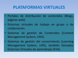 PLATAFORMAS VIRTUALES
• Portales de distribución de contenidos (Blogs,
páginas web)
• Entornos virtuales de trabajo en grupo o de
colaboración.
• Sistemas de gestión de Contenidos (Content
Management System, CMS).
• Sistemas de gestión del conocimiento (Learning
Management System, LMS), también llamados
Entornos Virtuales de aprendizaje (EVA).
 