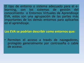 El tipo de entorno o sistema adecuado para el e-
learning, son los sistemas de gestión del
conocimiento o Entornos Virtuales de Aprendizaje
EVA, estos son una agrupación de las partes más
importantes de los demás entornos para aplicarlos
en el aprendizaje.
Los EVA se podrían describir como entornos que:
• Permiten el acceso a través de navegadores,
protegido generalmente por contraseña o cable
de acceso.
 