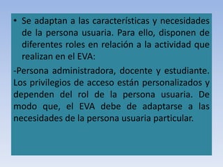 • Se adaptan a las características y necesidades
de la persona usuaria. Para ello, disponen de
diferentes roles en relación a la actividad que
realizan en el EVA:
-Persona administradora, docente y estudiante.
Los privilegios de acceso están personalizados y
dependen del rol de la persona usuaria. De
modo que, el EVA debe de adaptarse a las
necesidades de la persona usuaria particular.
 