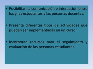 • Posibilitan la comunicación e interacción entre
los y las estudiantes y las personas docentes.
• Presenta diferentes tipos de actividades que
pueden ser implementadas en un curso.
• Incorporan recursos para el seguimiento y
evaluación de las personas estudiantes.
 