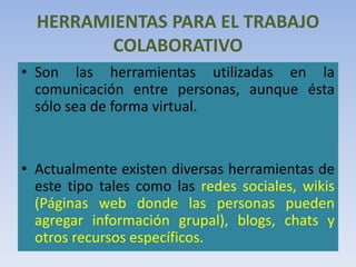 HERRAMIENTAS PARA EL TRABAJO
COLABORATIVO
• Son las herramientas utilizadas en la
comunicación entre personas, aunque ésta
sólo sea de forma virtual.
• Actualmente existen diversas herramientas de
este tipo tales como las redes sociales, wikis
(Páginas web donde las personas pueden
agregar información grupal), blogs, chats y
otros recursos específicos.
 