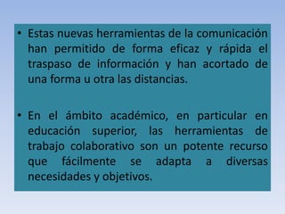 • Estas nuevas herramientas de la comunicación
han permitido de forma eficaz y rápida el
traspaso de información y han acortado de
una forma u otra las distancias.
• En el ámbito académico, en particular en
educación superior, las herramientas de
trabajo colaborativo son un potente recurso
que fácilmente se adapta a diversas
necesidades y objetivos.
 
