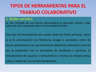 TIPOS DE HERRAMIENTAS PARA EL
TRABAJO COLABORATIVO
1. Redes sociales:
Se han tomado de una forma abrumadora el mercado virtual y han
sido muy bien aceptados por la comunidad mundial.
Este tipo de herramientas son usadas tanto de forma personal, como
lo es la comunicación con familiares, amigos o conocidos; como de
forma corporativa en la cual intervienen diferentes elementos como lo
son la publicidad: Con la promoción de productos y servicios, la
incorporación de usuarios o consumidores e incluso la compra-venta,
todos a través del uso de ésta herramienta.
 