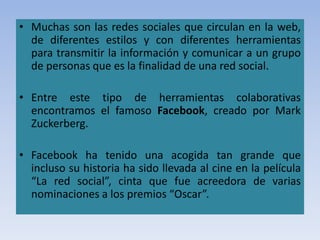 • Muchas son las redes sociales que circulan en la web,
de diferentes estilos y con diferentes herramientas
para transmitir la información y comunicar a un grupo
de personas que es la finalidad de una red social.
• Entre este tipo de herramientas colaborativas
encontramos el famoso Facebook, creado por Mark
Zuckerberg.
• Facebook ha tenido una acogida tan grande que
incluso su historia ha sido llevada al cine en la película
“La red social”, cinta que fue acreedora de varias
nominaciones a los premios “Oscar”.
 
