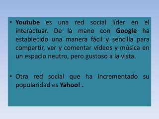 • Youtube es una red social líder en el
interactuar. De la mano con Google ha
establecido una manera fácil y sencilla para
compartir, ver y comentar vídeos y música en
un espacio neutro, pero gustoso a la vista.
• Otra red social que ha incrementado su
popularidad es Yahoo! .
 