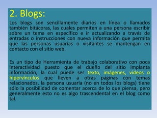 2. Blogs:
Los blogs son sencillamente diarios en línea o llamados
también bitácoras, las cuales permiten a una persona escribir
sobre un tema en específico e ir actualizando a través de
entradas o instrucciones con nueva información que permita
que las personas usuarias o visitantes se mantengan en
contacto con el sitio web.
Es un tipo de Herramienta de trabajo colaborativo con poca
interactividad puesto que el dueño del sitio implanta
información, la cual puede ser texto, imágenes, videos o
hipervínculos que lleven a otras páginas con temas
relacionados, la persona usuaria (no en todos los blogs) tiene
sólo la posibilidad de comentar acerca de lo que piensa, pero
generalmente esto no es algo trascendental en el blog como
tal.
 