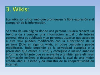 3. Wikis:
Los wikis son sitios web que promueven la libre expresión y el
compartir de la información.
Se trata de una página donde una persona usuaria redacta un
texto o da a conocer una información actual o de interés
general, ésta es publicada y las personas usuarias que acceden
a este wiki pueden modificarlo con la autorización de la
persona (Solo en algunos wikis, en otros cualquiera puede
modificarlo. Todo depende de la privacidad escogida o la
privacidad que ofrece el sitio) y corregirlo o incluso añadirle
información faltante que es relevante o también para eliminar
información errónea o desactualizada, la cual da una mejor
credibilidad al escrito y da muestra de la cooperatividad en
internet.
 