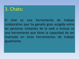 3. Chats:
El chat es una herramienta de trabajo
colaborativo que ha ganado gran acogida entre
las personas visitantes de la web e incluso es
una herramienta que tiene la capacidad de ser
insertada en otras herramientas de trabajo
igualmente.
 