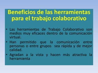 Beneficios de las herramientas
para el trabajo colaborativo
• Las herramientas de Trabajo Colaborativo son
medios muy eficaces dentro de la comunicación
virtual.
• Han permitido que la comunicación entre
personas o entre grupos sea rápida y de mejor
calidad.
• Agradan a la vista y hacen más atractiva la
herramienta
 