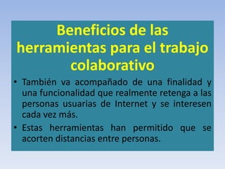 Beneficios de las
herramientas para el trabajo
colaborativo
• También va acompañado de una finalidad y
una funcionalidad que realmente retenga a las
personas usuarias de Internet y se interesen
cada vez más.
• Estas herramientas han permitido que se
acorten distancias entre personas.
 