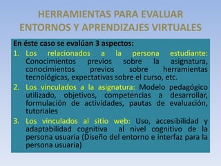 HERRAMIENTAS PARA EVALUAR
ENTORNOS Y APRENDIZAJES VIRTUALES
En éste caso se evalúan 3 aspectos:
1. Los relacionados a la persona estudiante:
Conocimientos previos sobre la asignatura,
conocimientos previos sobre herramientas
tecnológicas, expectativas sobre el curso, etc.
2. Los vinculados a la asignatura: Modelo pedagógico
utilizado, objetivos, competencias a desarrollar,
formulación de actividades, pautas de evaluación,
tutoriales
3. Los vinculados al sitio web: Uso, accesibilidad y
adaptabilidad cognitiva al nivel cognitivo de la
persona usuaria (Diseño del entorno e interfaz para la
persona usuaria)
 