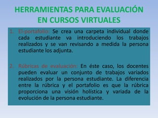 HERRAMIENTAS PARA EVALUACIÓN
EN CURSOS VIRTUALES
1. El-portafolio: Se crea una carpeta individual donde
cada estudiante va introduciendo los trabajos
realizados y se van revisando a medida la persona
estudiante los adjunta.
2. Rúbricas de evaluación: En éste caso, los docentes
pueden evaluar un conjunto de trabajos variados
realizados por la persona estudiante. La diferencia
entre la rúbrica y el portafolio es que la rúbrica
proporciona una visión holística y variada de la
evolución de la persona estudiante.
 