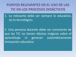 PUNTOS RELEVANTES EN EL USO DE LAS
TIC EN LOS PROCESOS DIDÁCTICOS
1. Lo relevante debe ser siempre lo educativo,
no lo tecnológico.
2. Una persona docente debe ser consciente de
que las TIC no tienen efectos mágicos sobre el
aprendizaje ni generan automáticamente
innovación educativa.
 