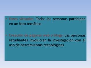 • Foros virtuales: Todas las personas participan
en un foro temático
• Creación de páginas web o blogs: Las personas
estudiantes involucran la investigación con el
uso de herramientas tecnológicas
 