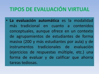 TIPOS DE EVALUACIÓN VIRTUAL
• La evaluación automática es la modalidad
más tradicional en cuanto a contenidos
conceptuales, aunque ofrece en un contexto
de agrupamientos de estudiantes de forma
masiva (200 y más estudiantes por aula) y de
instrumentos tradicionales de evaluación
(ejercicios de respuestas múltiple, etc.) una
forma de evaluar y de calificar que ahorra
tareas tediosas.
 