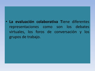 • La evaluación colaborativa Tiene diferentes
representaciones como son los debates
virtuales, los foros de conversación y los
grupos de trabajo.
 